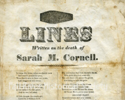 Broadside, LINES Written on the death of Sarah M. Cornell., 1833. Paper; American; unidentified author; unidentified publisher.
The body of Sarah Maria Cornell (1803-1832), a “mill girl” employed at the Fall River Manufactory, was discovered on December 21, 1832, hanging in a stack-yard on the farm of John Durfee in Tiverton, Rhode Island (now Fall River, Massachusetts); an autopsy revealed that the victim was pregnant. The Reverend Ephraim Kingsbury Avery (1799-1869), a Methodist minister, was accused of the crime due to incriminating evidence left by the victim. Following a sensational trial, considered a cause célèbre of the era, he was acquitted on June 2, 1833. The perpetrator of the crime was never brought to justice.